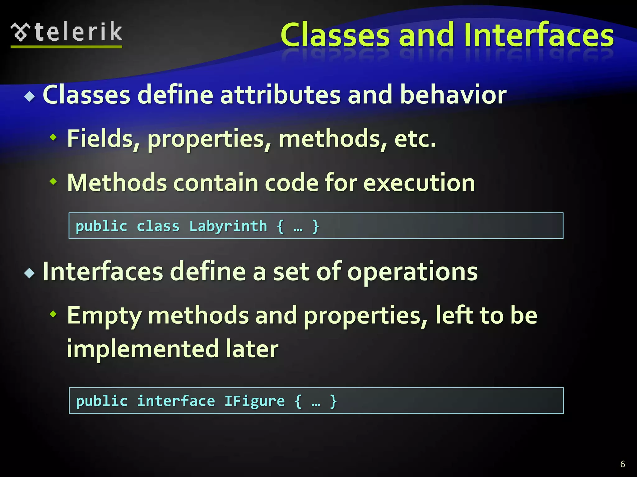 Classes and Interfaces 
 Classes define attributes and behavior 
 Fields, properties, methods, etc. 
 Methods contain code for execution 
 Interfaces define a set of operations 
 Empty methods and properties, left to be 
implemented later 
6 
public class Labyrinth { … } 
public interface IFigure { … } 
 
