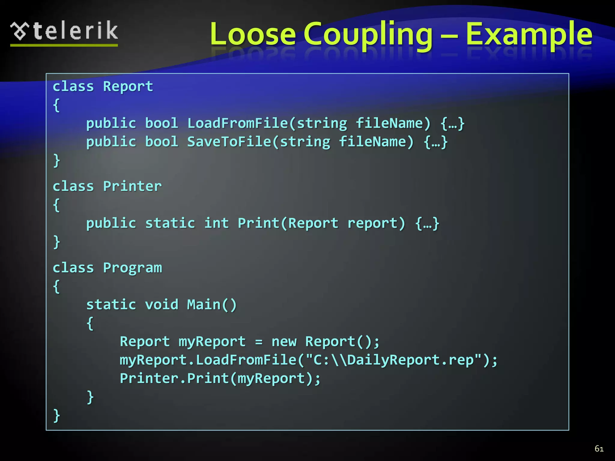 Loose Coupling – Example 
class Report 
{ 
public bool LoadFromFile(string fileName) {…} 
public bool SaveToFile(string fileName) {…} 
} 
class Printer 
{ 
public static int Print(Report report) {…} 
} 
class Program 
{ 
static void Main() 
{ 
Report myReport = new Report(); 
myReport.LoadFromFile("C:DailyReport.rep"); 
Printer.Print(myReport); 
} 
} 
61 
 
