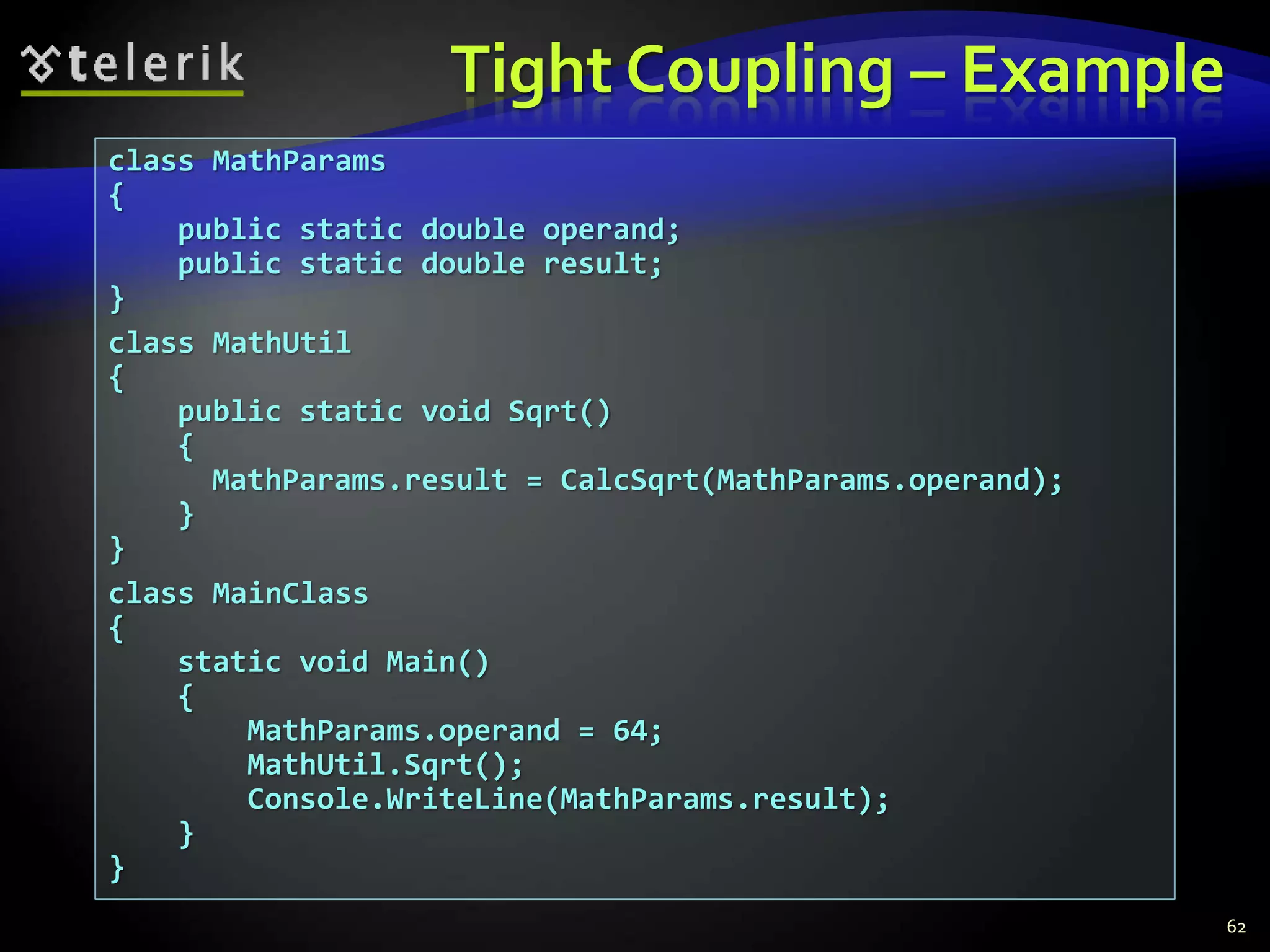 Tight Coupling – Example 
class MathParams 
{ 
public static double operand; 
public static double result; 
} 
class MathUtil 
{ 
public static void Sqrt() 
{ 
MathParams.result = CalcSqrt(MathParams.operand); 
} 
} 
class MainClass 
{ 
static void Main() 
{ 
MathParams.operand = 64; 
MathUtil.Sqrt(); 
Console.WriteLine(MathParams.result); 
} 
} 
62 
 