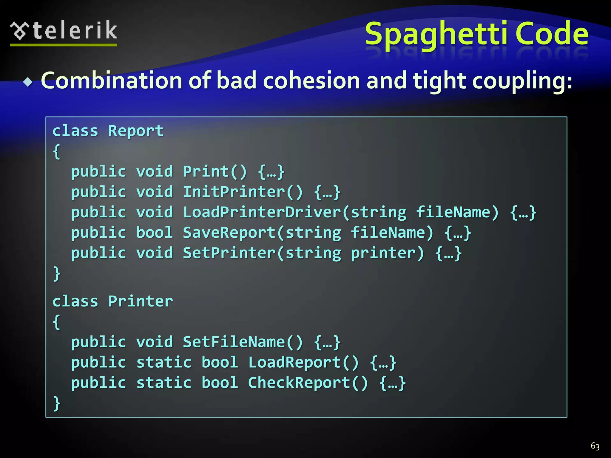 Spaghetti Code 
 Combination of bad cohesion and tight coupling: 
63 
class Report 
{ 
public void Print() {…} 
public void InitPrinter() {…} 
public void LoadPrinterDriver(string fileName) {…} 
public bool SaveReport(string fileName) {…} 
public void SetPrinter(string printer) {…} 
} 
class Printer 
{ 
public void SetFileName() {…} 
public static bool LoadReport() {…} 
public static bool CheckReport() {…} 
} 
 
