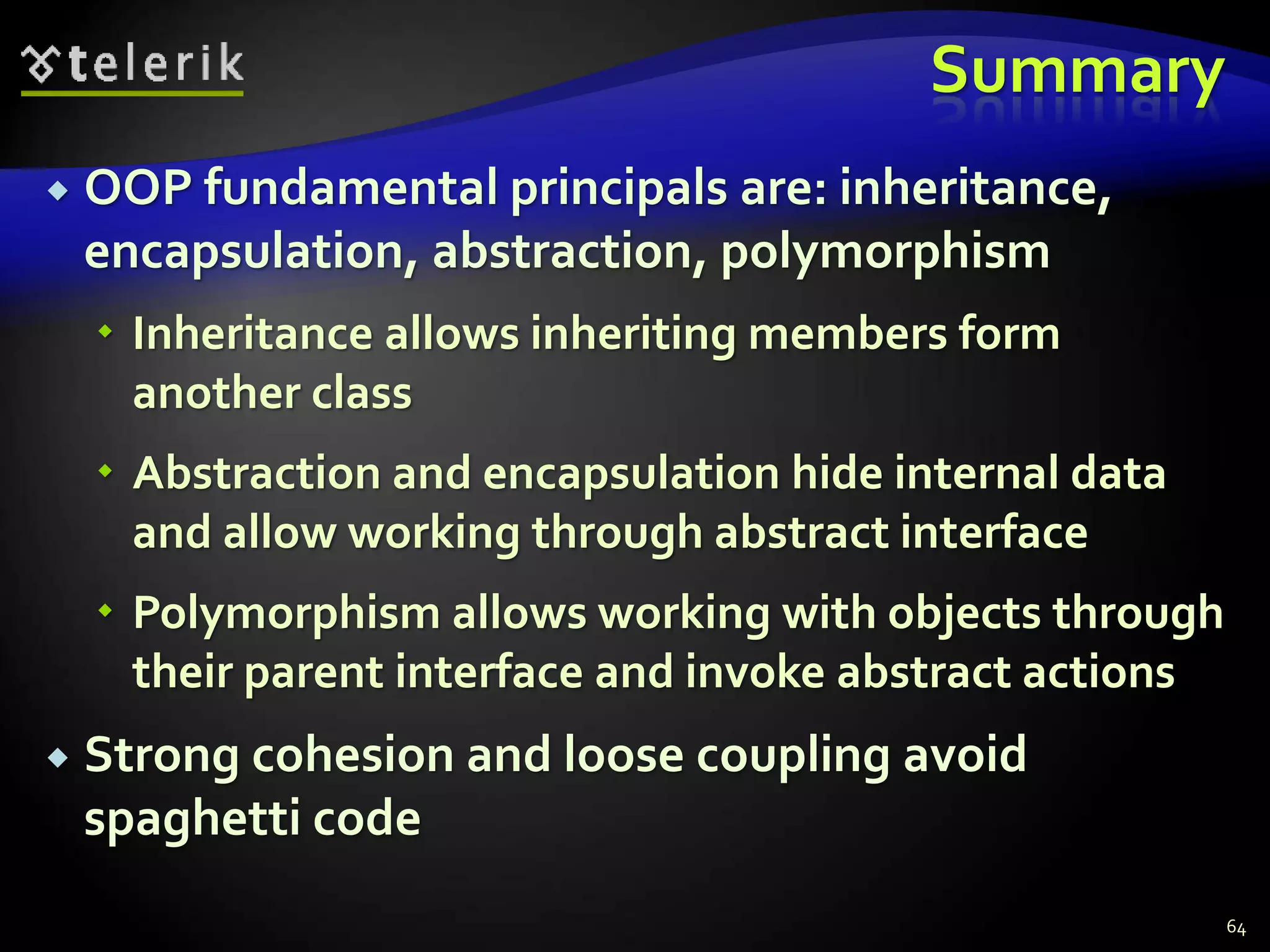 Summary 
 OOP fundamental principals are: inheritance, 
encapsulation, abstraction, polymorphism 
 Inheritance allows inheriting members form 
another class 
 Abstraction and encapsulation hide internal data 
and allow working through abstract interface 
 Polymorphism allows working with objects through 
their parent interface and invoke abstract actions 
 Strong cohesion and loose coupling avoid 
spaghetti code 
64 
 