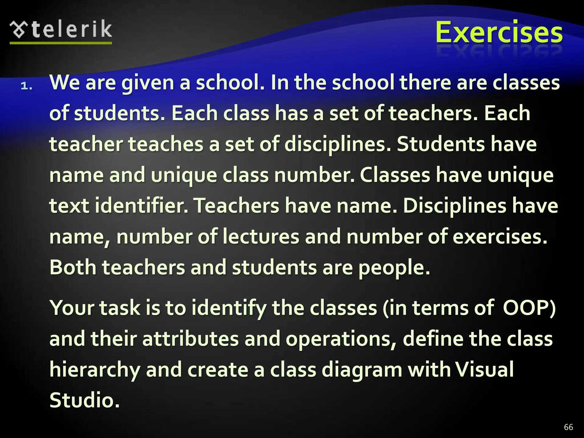 Exercises 
1. We are given a school. In the school there are classes 
of students. Each class has a set of teachers. Each 
teacher teaches a set of disciplines. Students have 
name and unique class number. Classes have unique 
text identifier. Teachers have name. Disciplines have 
name, number of lectures and number of exercises. 
Both teachers and students are people. 
Your task is to identify the classes (in terms of OOP) 
and their attributes and operations, define the class 
hierarchy and create a class diagram with Visual 
Studio. 
66 
 