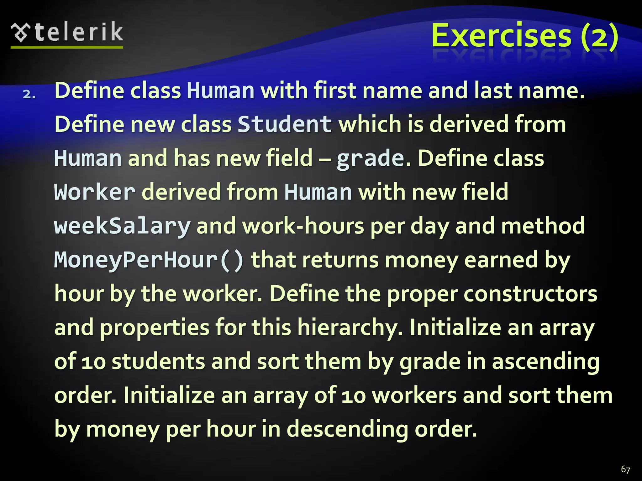 Exercises (2) 
2. Define class Human with first name and last name. 
Define new class Student which is derived from 
Human and has new field – grade. Define class 
Worker derived from Human with new field 
weekSalary and work-hours per day and method 
MoneyPerHour() that returns money earned by 
hour by the worker. Define the proper constructors 
and properties for this hierarchy. Initialize an array 
of 10 students and sort them by grade in ascending 
order. Initialize an array of 10 workers and sort them 
by money per hour in descending order. 
67 
 