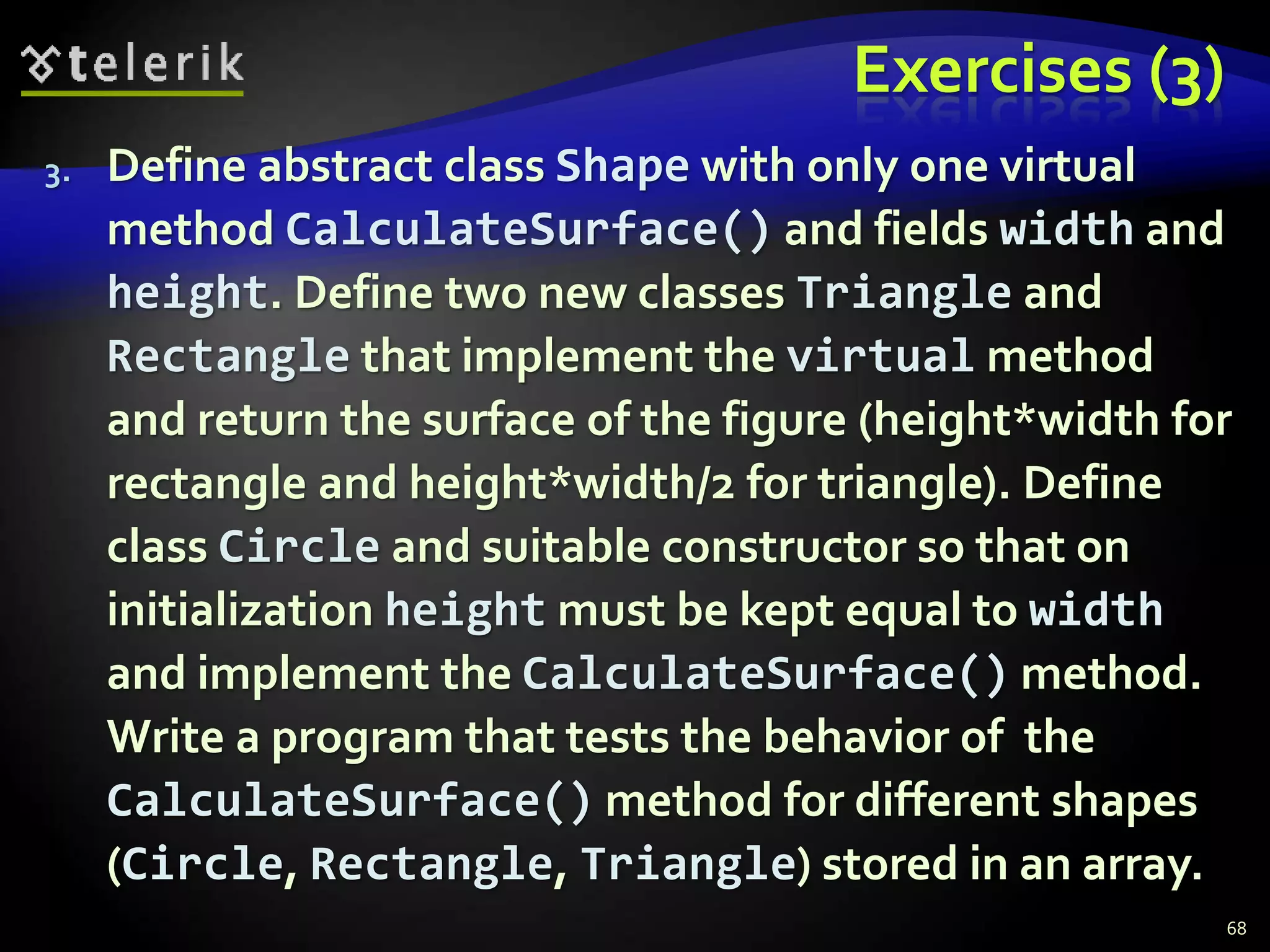 Exercises (3) 
3. Define abstract class Shape with only one virtual 
method CalculateSurface() and fields width and 
height. Define two new classes Triangle and 
Rectangle that implement the virtual method 
and return the surface of the figure (height*width for 
rectangle and height*width/2 for triangle). Define 
class Circle and suitable constructor so that on 
initialization height must be kept equal to width 
and implement the CalculateSurface() method. 
Write a program that tests the behavior of the 
CalculateSurface() method for different shapes 
(Circle, Rectangle, Triangle) stored in an array. 
68 
 