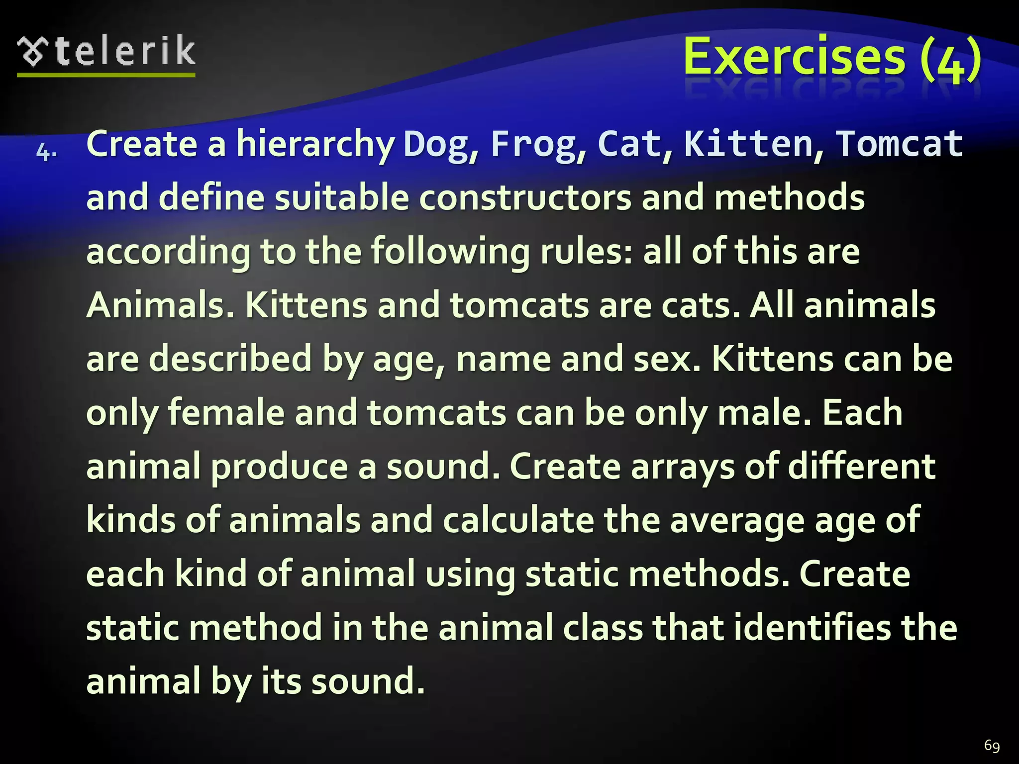 Exercises (4) 
4. Create a hierarchy Dog, Frog, Cat, Kitten, Tomcat 
and define suitable constructors and methods 
according to the following rules: all of this are 
Animals. Kittens and tomcats are cats. All animals 
are described by age, name and sex. Kittens can be 
only female and tomcats can be only male. Each 
animal produce a sound. Create arrays of different 
kinds of animals and calculate the average age of 
each kind of animal using static methods. Create 
static method in the animal class that identifies the 
animal by its sound. 
69 
 