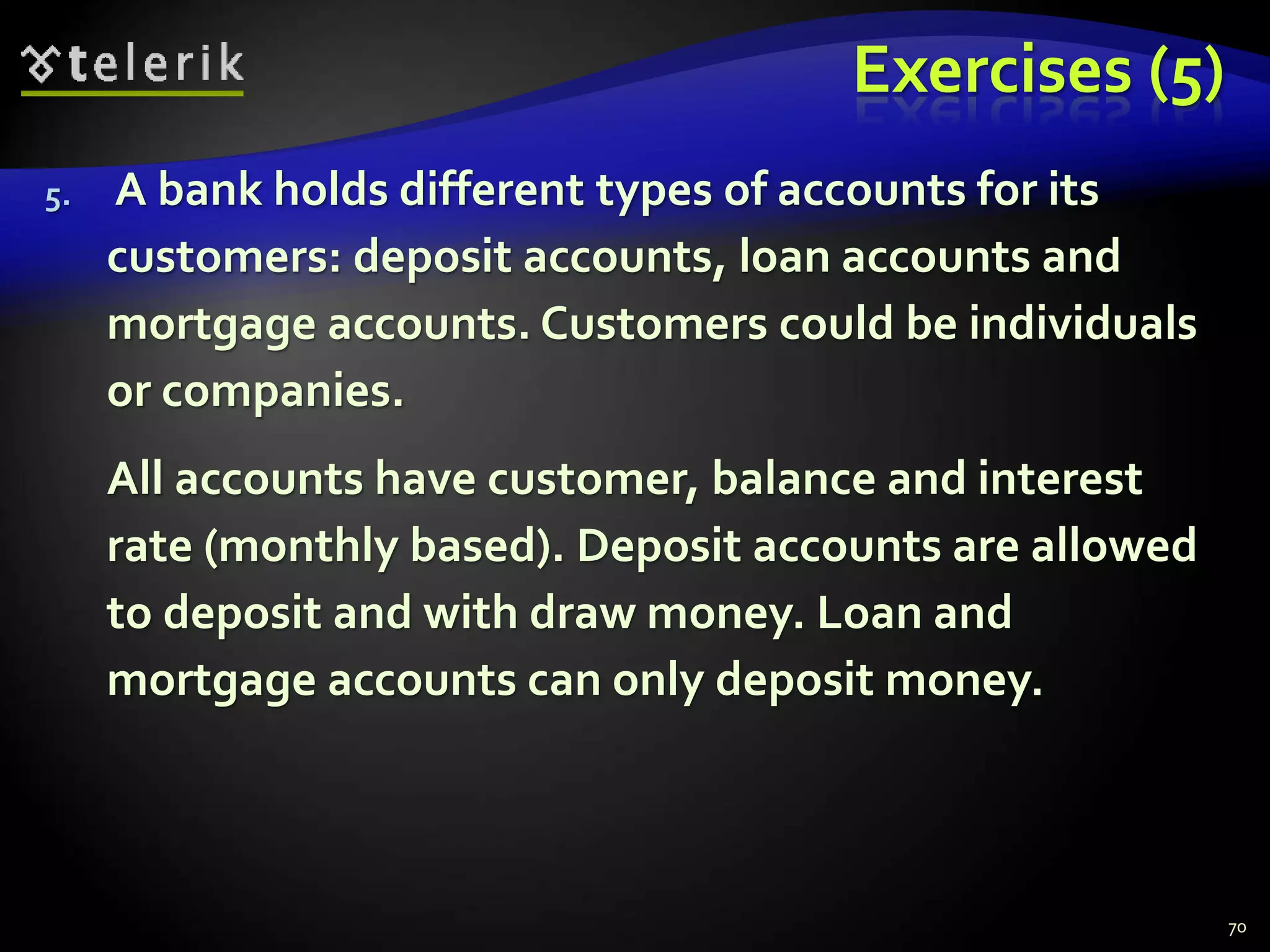 Exercises (5) 
5. A bank holds different types of accounts for its 
customers: deposit accounts, loan accounts and 
mortgage accounts. Customers could be individuals 
or companies. 
All accounts have customer, balance and interest 
rate (monthly based). Deposit accounts are allowed 
to deposit and with draw money. Loan and 
mortgage accounts can only deposit money. 
70 
 
