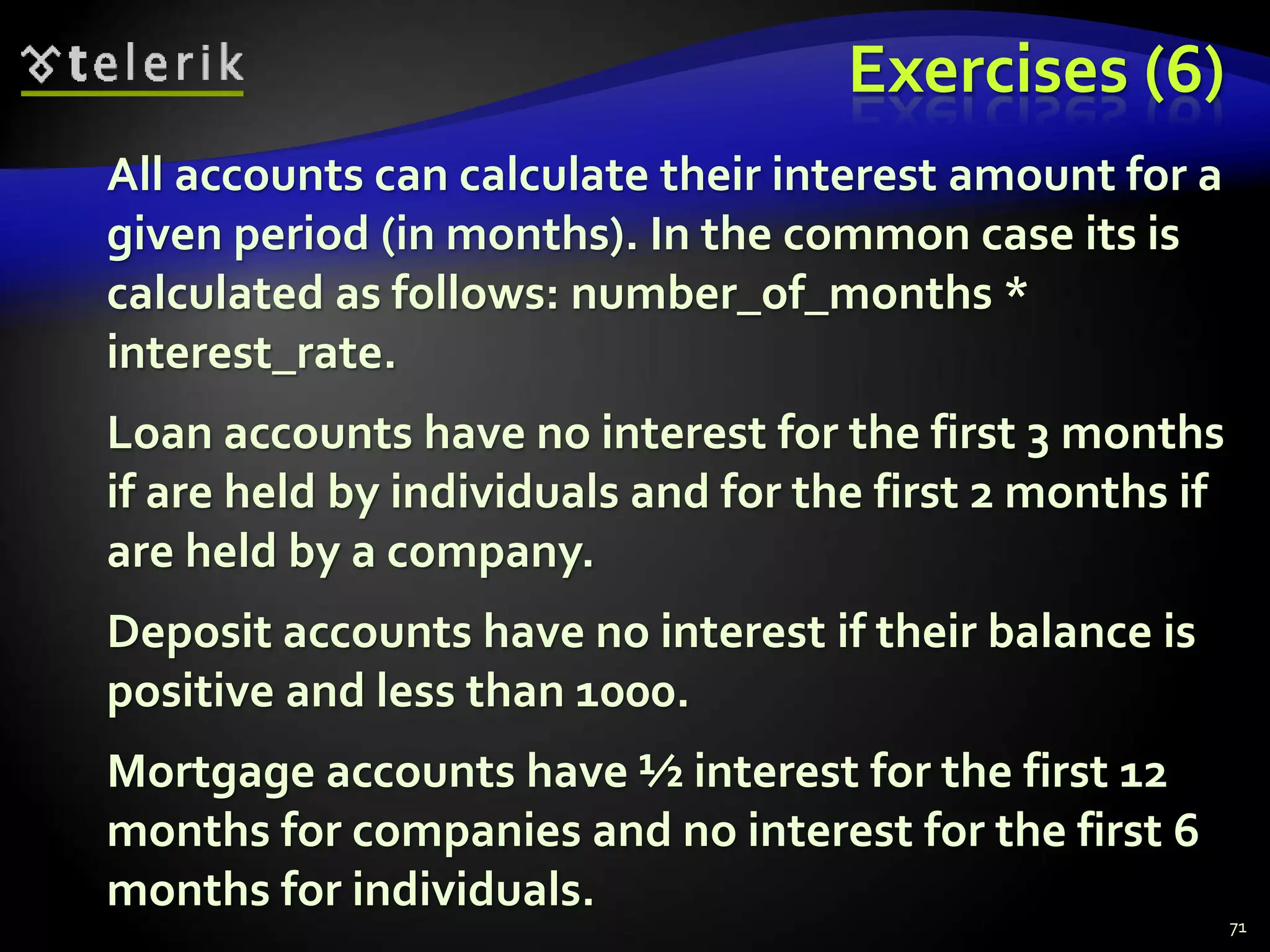 Exercises (6) 
All accounts can calculate their interest amount for a 
given period (in months). In the common case its is 
calculated as follows: number_of_months * 
interest_rate. 
Loan accounts have no interest for the first 3 months 
if are held by individuals and for the first 2 months if 
are held by a company. 
Deposit accounts have no interest if their balance is 
positive and less than 1000. 
Mortgage accounts have ½ interest for the first 12 
months for companies and no interest for the first 6 
months for individuals. 
71 
 