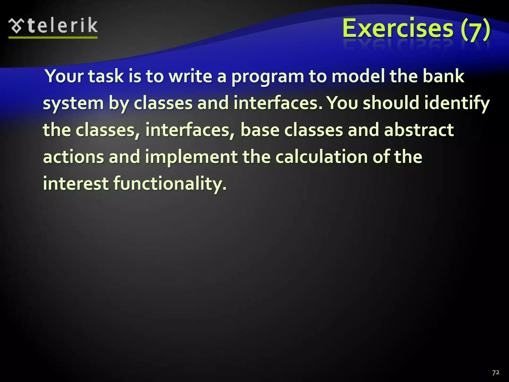 Exercises (7) 
Your task is to write a program to model the bank 
system by classes and interfaces. You should identify 
the classes, interfaces, base classes and abstract 
actions and implement the calculation of the 
interest functionality. 
72 
