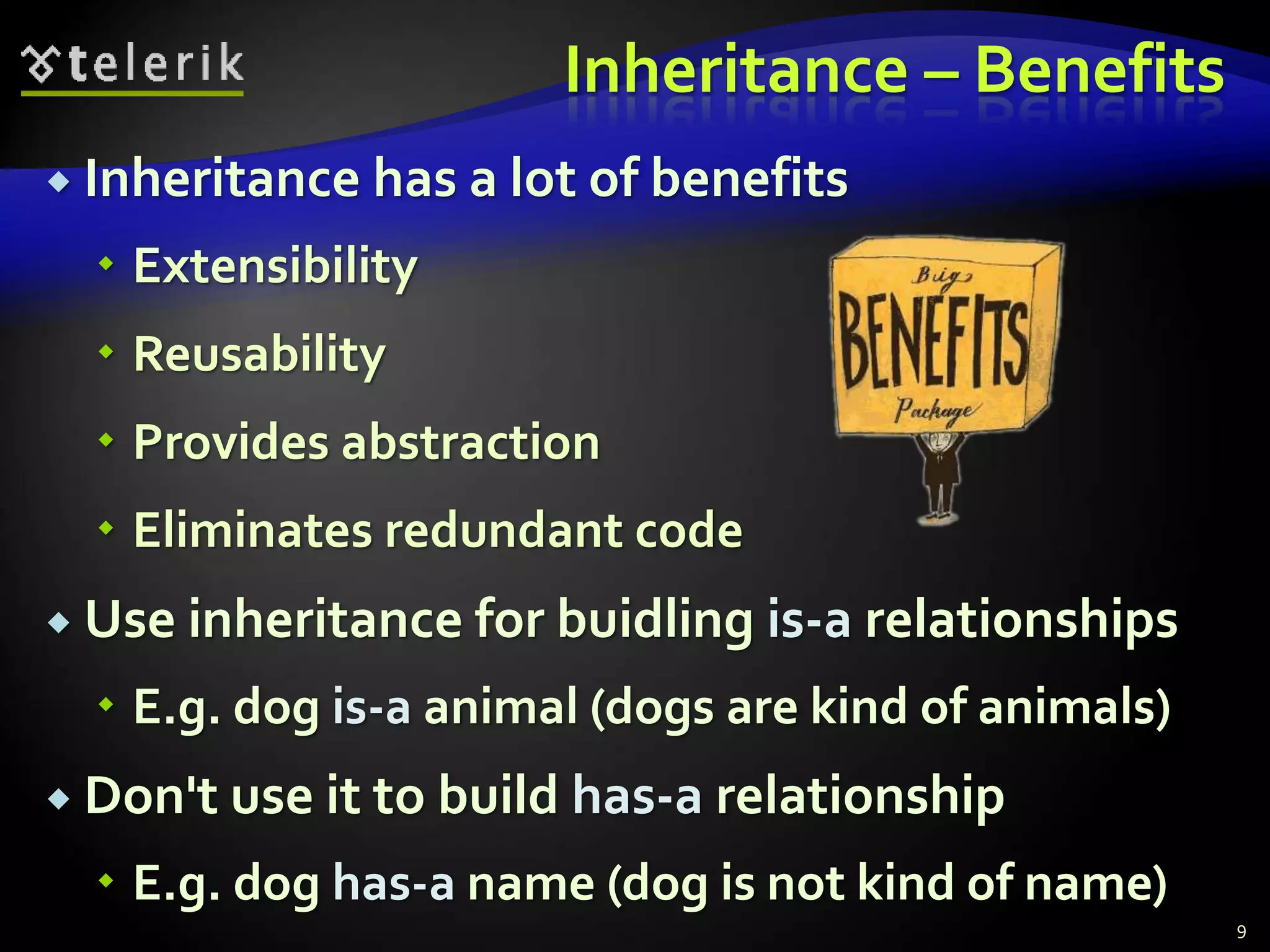 Inheritance – Benefits 
 Inheritance has a lot of benefits 
 Extensibility 
 Reusability 
 Provides abstraction 
 Eliminates redundant code 
 Use inheritance for buidling is-a relationships 
 E.g. dog is-a animal (dogs are kind of animals) 
 Don't use it to build has-a relationship 
 E.g. dog has-a name (dog is not kind of name) 
9 
 