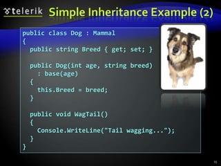 Simple Inheritance Example (2) 
public class Dog : Mammal 
{ 
public string Breed { get; set; } 
public Dog(int age, string breed) 
: base(age) 
{ 
this.Breed = breed; 
} 
public void WagTail() 
{ 
Console.WriteLine("Tail wagging..."); 
} 
} 
15 
 
