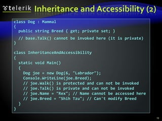 Inheritance and Accessibility (2) 
class Dog : Mammal 
{ 
public string Breed { get; private set; } 
// base.Talk() cannot be invoked here (it is private) 
} 
class InheritanceAndAccessibility 
{ 
static void Main() 
{ 
Dog joe = new Dog(6, "Labrador"); 
Console.WriteLine(joe.Breed); 
// joe.Walk() is protected and can not be invoked 
// joe.Talk() is private and can not be invoked 
// joe.Name = "Rex"; // Name cannot be accessed here 
// joe.Breed = "Shih Tzu"; // Can't modify Breed 
} 
} 
19 
 