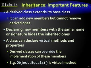 Inheritance: Important Features 
 A derived class extends its base class 
 It can add new members but cannot remove 
derived ones 
 Declaring new members with the same name 
or signature hides the inherited ones 
 A class can declare virtual methods and 
properties 
 Derived classes can override the 
implementation of these members 
 E.g. Object.Equals() is virtual method 
22 
 