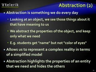 Abstraction (2) 
 Abstraction is something we do every day 
 Looking at an object, we see those things about it 
that have meaning to us 
 We abstract the properties of the object, and keep 
only what we need 
 E.g. students get "name" but not "color of eyes" 
 Allows us to represent a complex reality in terms 
of a simplified model 
 Abstraction highlights the properties of an entity 
that we need and hides the others 
25 
 