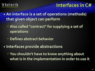 Interfaces in C# 
 An interface is a set of operations (methods) 
that given object can perform 
 Also called "contract" for supplying a set of 
operations 
 Defines abstract behavior 
 Interfaces provide abstractions 
 You shouldn't have to know anything about 
what is in the implementation in order to use it 
28 
 