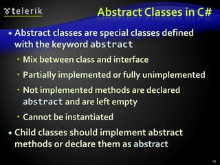 Abstract Classes in C# 
 Abstract classes are special classes defined 
with the keyword abstract 
 Mix between class and interface 
 Partially implemented or fully unimplemented 
 Not implemented methods are declared 
abstract and are left empty 
 Cannot be instantiated 
 Child classes should implement abstract 
methods or declare them as abstract 
29 
 