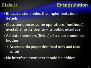 Encapsulation 
 Encapsulation hides the implementation 
details 
 Class announces some operations (methods) 
available for its clients – its public interface 
 All data members (fields) of a class should be 
hidden 
 Accessed via properties (read-only and read-write) 
 No interface members should be hidden 
35 
 