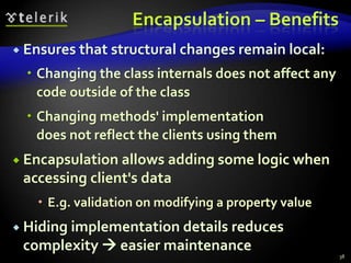 Encapsulation – Benefits 
 Ensures that structural changes remain local: 
 Changing the class internals does not affect any 
code outside of the class 
 Changing methods' implementation 
does not reflect the clients using them 
 Encapsulation allows adding some logic when 
accessing client's data 
 E.g. validation on modifying a property value 
 Hiding implementation details reduces 
complexity  easier maintenance 
38 
 