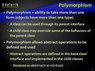 Polymorphism 
 Polymorphism = ability to take more than one 
form (objects have more than one type) 
 A class can be used through its parent interface 
 A child class may override some of the behaviors of 
the parent class 
 Polymorphism allows abstract operations to be 
defined and used 
 Abstract operations are defined in the base class' 
interface and implemented in the child classes 
 Declared as abstract or virtual 
40 
 