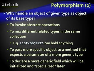 Polymorphism (2) 
 Why handle an object of given type as object 
of its base type? 
 To invoke abstract operations 
 To mix different related types in the same 
collection 
 E.g. List<object> can hold anything 
 To pass more specific object to a method that 
expects a parameter of a more generic type 
 To declare a more generic field which will be 
initialized and "specialized" later 
41 
 