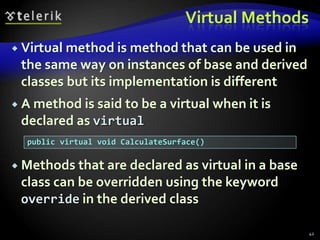 Virtual Methods 
 Virtual method is method that can be used in 
the same way on instances of base and derived 
classes but its implementation is different 
 A method is said to be a virtual when it is 
declared as virtual 
 Methods that are declared as virtual in a base 
class can be overridden using the keyword 
override in the derived class 
42 
public virtual void CalculateSurface() 
 
