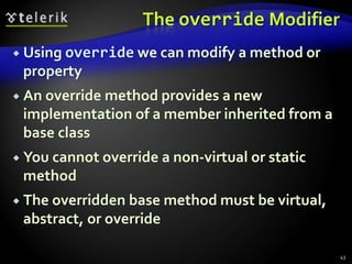 The override Modifier 
 Using override we can modify a method or 
property 
 An override method provides a new 
implementation of a member inherited from a 
base class 
 You cannot override a non-virtual or static 
method 
 The overridden base method must be virtual, 
abstract, or override 
43 
 