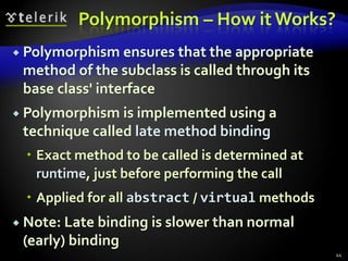 Polymorphism – How it Works? 
 Polymorphism ensures that the appropriate 
method of the subclass is called through its 
base class' interface 
 Polymorphism is implemented using a 
technique called late method binding 
 Exact method to be called is determined at 
runtime, just before performing the call 
 Applied for all abstract / virtual methods 
 Note: Late binding is slower than normal 
(early) binding 
44 
 
