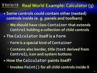 Real World Example: Calculator (3) 
 Some controls could contain other (nested) 
controls inside (e. g. panels and toolbars) 
 We should have class Container that extends 
Control holding a collection of child controls 
 The Calculator itself is a Form 
 Form is a special kind of Container 
 Contains also border, title (text derived from 
Control), icon and system buttons 
 How the Calculator paints itself? 
 Invokes Paint() for all child controls inside it 
51 
 