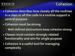 Cohesion 
 Cohesion describes how closely all the routines 
in a class or all the code in a routine support a 
central purpose 
 Cohesion must be strong 
 Well-defined abstractions keep cohesion strong 
 Classes must contain strongly related 
functionality and aim for single purpose 
 Cohesion is a useful tool for managing 
complexity 
55 
 