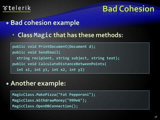 Bad Cohesion 
 Bad cohesion example 
 Class Magic that has these methods: 
 Another example: 
58 
public void PrintDocument(Document d); 
public void SendEmail( 
string recipient, string subject, string text); 
public void CalculateDistanceBetweenPoints( 
int x1, int y1, int x2, int y2) 
MagicClass.MakePizza("Fat Pepperoni"); 
MagicClass.WithdrawMoney("999e6"); 
MagicClass.OpenDBConnection(); 
 