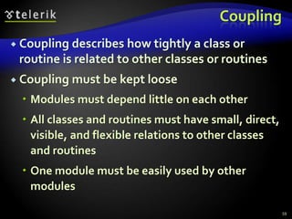 Coupling 
 Coupling describes how tightly a class or 
routine is related to other classes or routines 
 Coupling must be kept loose 
 Modules must depend little on each other 
 All classes and routines must have small, direct, 
visible, and flexible relations to other classes 
and routines 
 One module must be easily used by other 
modules 
59 
 