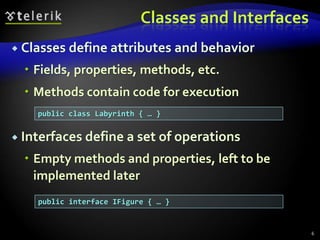 Classes and Interfaces 
 Classes define attributes and behavior 
 Fields, properties, methods, etc. 
 Methods contain code for execution 
 Interfaces define a set of operations 
 Empty methods and properties, left to be 
implemented later 
6 
public class Labyrinth { … } 
public interface IFigure { … } 
 