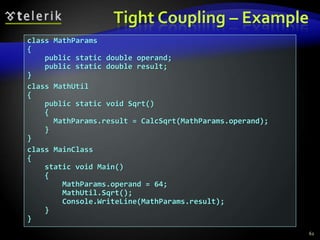 Tight Coupling – Example 
class MathParams 
{ 
public static double operand; 
public static double result; 
} 
class MathUtil 
{ 
public static void Sqrt() 
{ 
MathParams.result = CalcSqrt(MathParams.operand); 
} 
} 
class MainClass 
{ 
static void Main() 
{ 
MathParams.operand = 64; 
MathUtil.Sqrt(); 
Console.WriteLine(MathParams.result); 
} 
} 
62 
 
