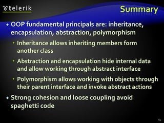 Summary 
 OOP fundamental principals are: inheritance, 
encapsulation, abstraction, polymorphism 
 Inheritance allows inheriting members form 
another class 
 Abstraction and encapsulation hide internal data 
and allow working through abstract interface 
 Polymorphism allows working with objects through 
their parent interface and invoke abstract actions 
 Strong cohesion and loose coupling avoid 
spaghetti code 
64 
 