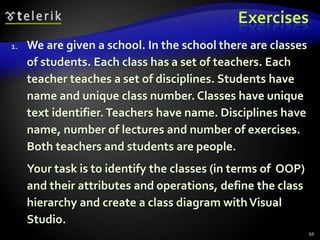 Exercises 
1. We are given a school. In the school there are classes 
of students. Each class has a set of teachers. Each 
teacher teaches a set of disciplines. Students have 
name and unique class number. Classes have unique 
text identifier. Teachers have name. Disciplines have 
name, number of lectures and number of exercises. 
Both teachers and students are people. 
Your task is to identify the classes (in terms of OOP) 
and their attributes and operations, define the class 
hierarchy and create a class diagram with Visual 
Studio. 
66 
 