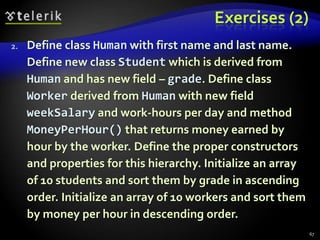 Exercises (2) 
2. Define class Human with first name and last name. 
Define new class Student which is derived from 
Human and has new field – grade. Define class 
Worker derived from Human with new field 
weekSalary and work-hours per day and method 
MoneyPerHour() that returns money earned by 
hour by the worker. Define the proper constructors 
and properties for this hierarchy. Initialize an array 
of 10 students and sort them by grade in ascending 
order. Initialize an array of 10 workers and sort them 
by money per hour in descending order. 
67 
 