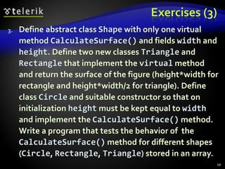 Exercises (3) 
3. Define abstract class Shape with only one virtual 
method CalculateSurface() and fields width and 
height. Define two new classes Triangle and 
Rectangle that implement the virtual method 
and return the surface of the figure (height*width for 
rectangle and height*width/2 for triangle). Define 
class Circle and suitable constructor so that on 
initialization height must be kept equal to width 
and implement the CalculateSurface() method. 
Write a program that tests the behavior of the 
CalculateSurface() method for different shapes 
(Circle, Rectangle, Triangle) stored in an array. 
68 
 
