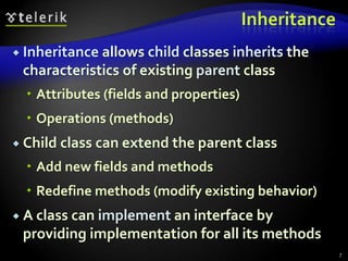 Inheritance 
 Inheritance allows child classes inherits the 
characteristics of existing parent class 
 Attributes (fields and properties) 
 Operations (methods) 
 Child class can extend the parent class 
 Add new fields and methods 
 Redefine methods (modify existing behavior) 
 A class can implement an interface by 
providing implementation for all its methods 
7 
 