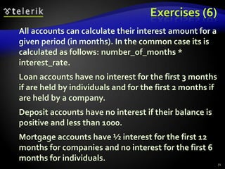 Exercises (6) 
All accounts can calculate their interest amount for a 
given period (in months). In the common case its is 
calculated as follows: number_of_months * 
interest_rate. 
Loan accounts have no interest for the first 3 months 
if are held by individuals and for the first 2 months if 
are held by a company. 
Deposit accounts have no interest if their balance is 
positive and less than 1000. 
Mortgage accounts have ½ interest for the first 12 
months for companies and no interest for the first 6 
months for individuals. 
71 
 