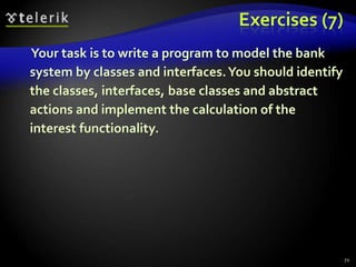 Exercises (7) 
Your task is to write a program to model the bank 
system by classes and interfaces. You should identify 
the classes, interfaces, base classes and abstract 
actions and implement the calculation of the 
interest functionality. 
72 
