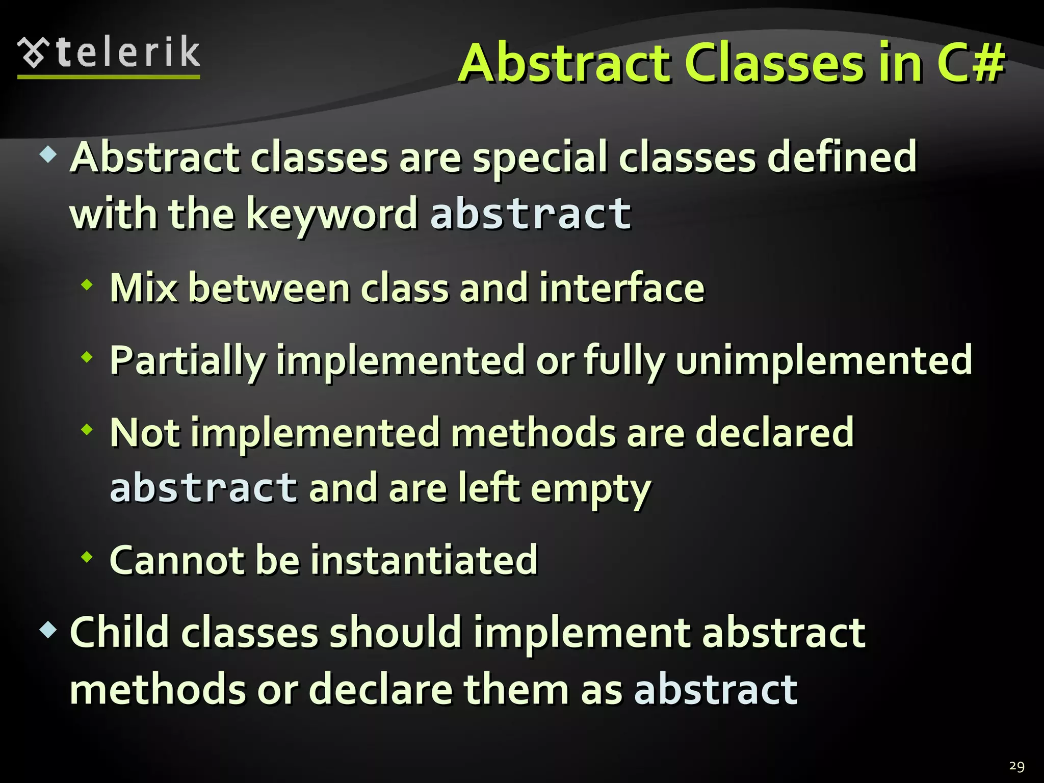 Abstract Classes in C# Abstract classes are special classes defined with the keyword  abstract   Mix between class and interface Partially implemented or fully unimplemented Not implemented methods are declared  abstract  and are left empty Cannot be  instantiated Child classes should implement abstract  methods or declare them as  abstract 