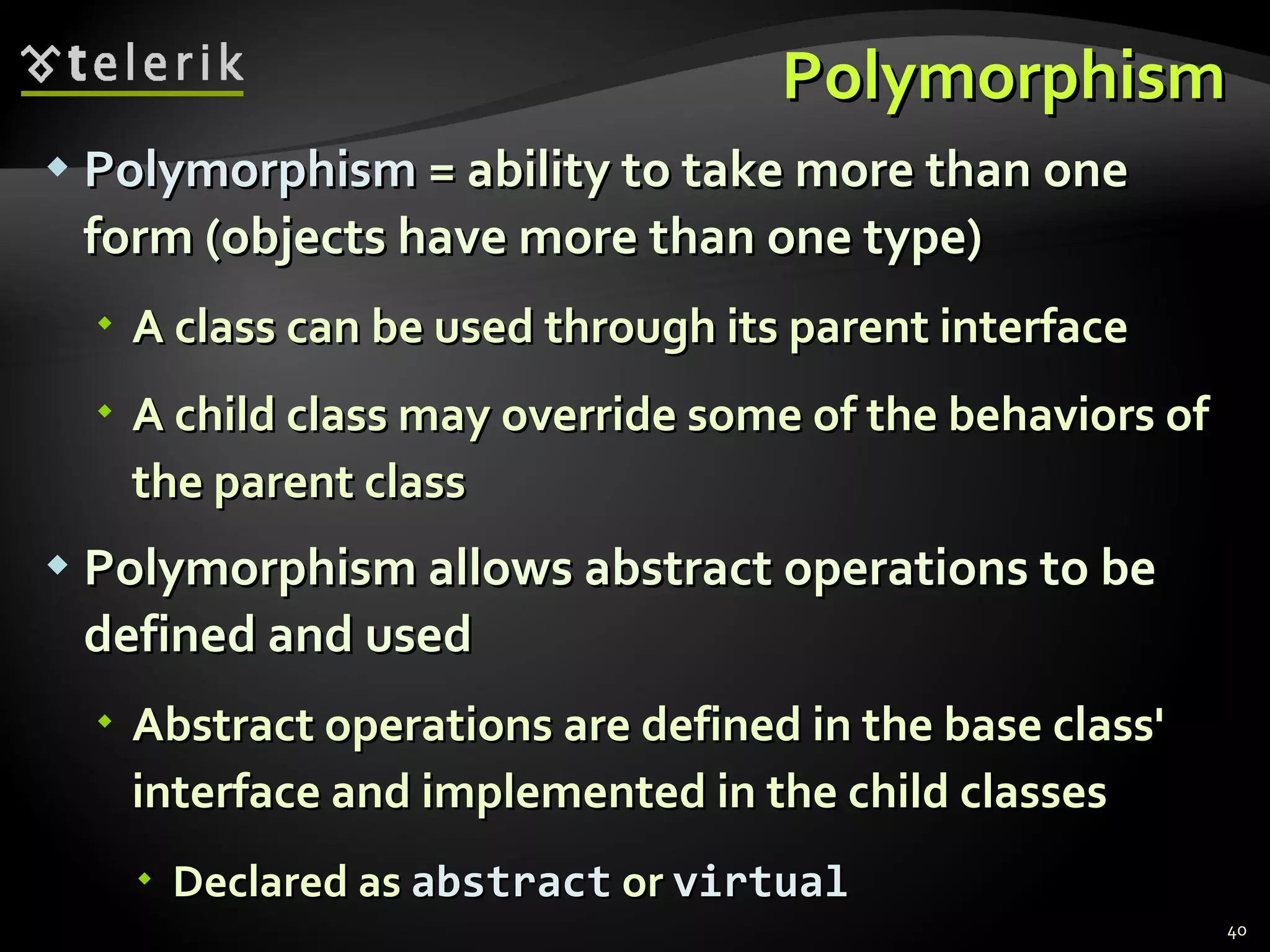 Polymorphism Polymorphism  = ability to take more than one form (objects have more than one type) A class can be used through its parent interface A child class may override some of the behaviors of the parent class Polymorphism allows abstract operations to be defined and used Abstract operations are defined in the base class' interface and implemented in the child classes Declared as  abstract  or  virtual 
