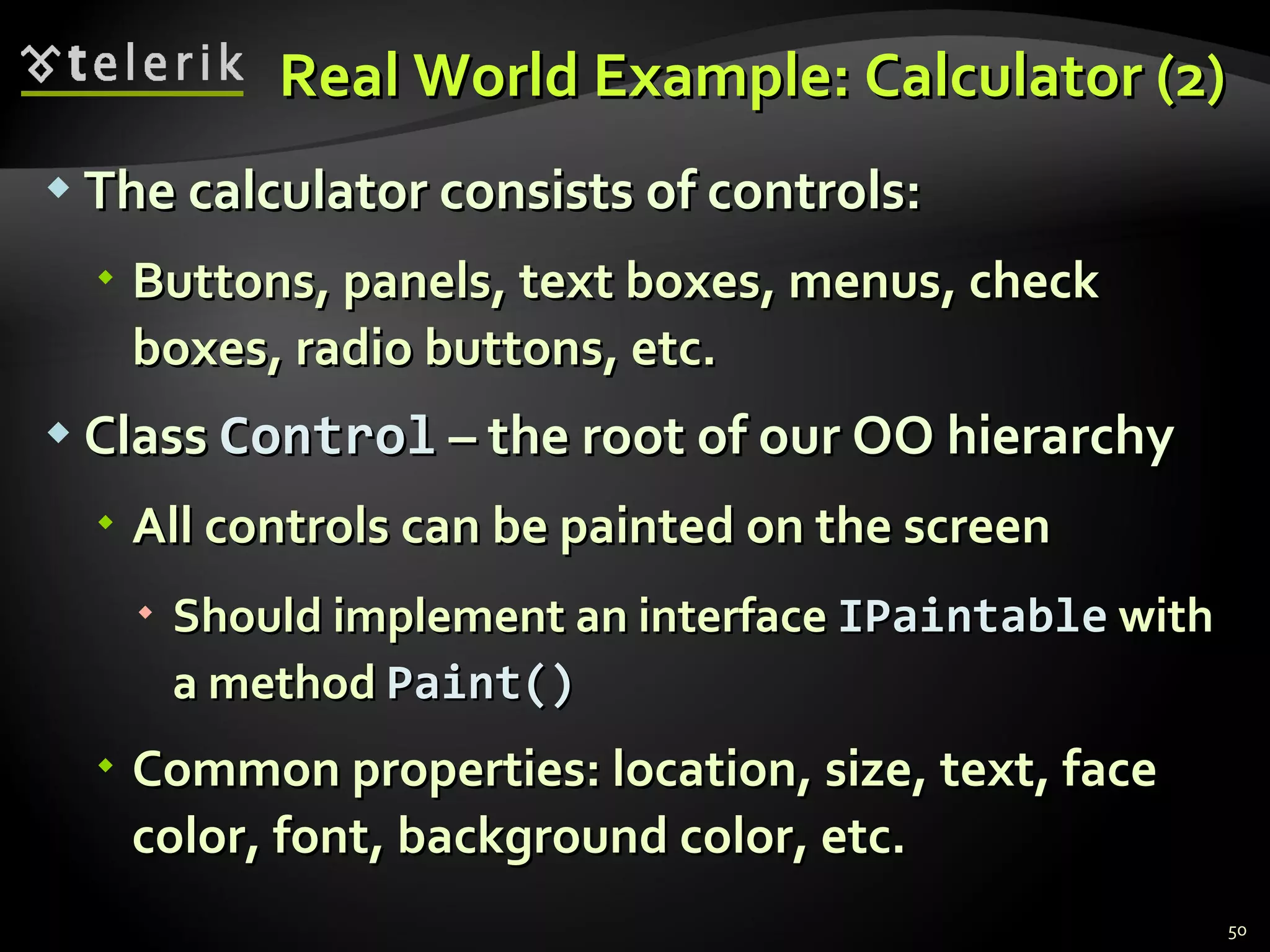 Real World Example: Calculator (2) The calculator consists of controls: Buttons, panels, text boxes, menus, check boxes, radio buttons, etc. Class  Control  – the root of our OO hierarchy All controls can be painted on the screen Should implement an interface   IPaintable   with a method  Paint() Common properties: location, size, text, face color, font, background color, etc. 