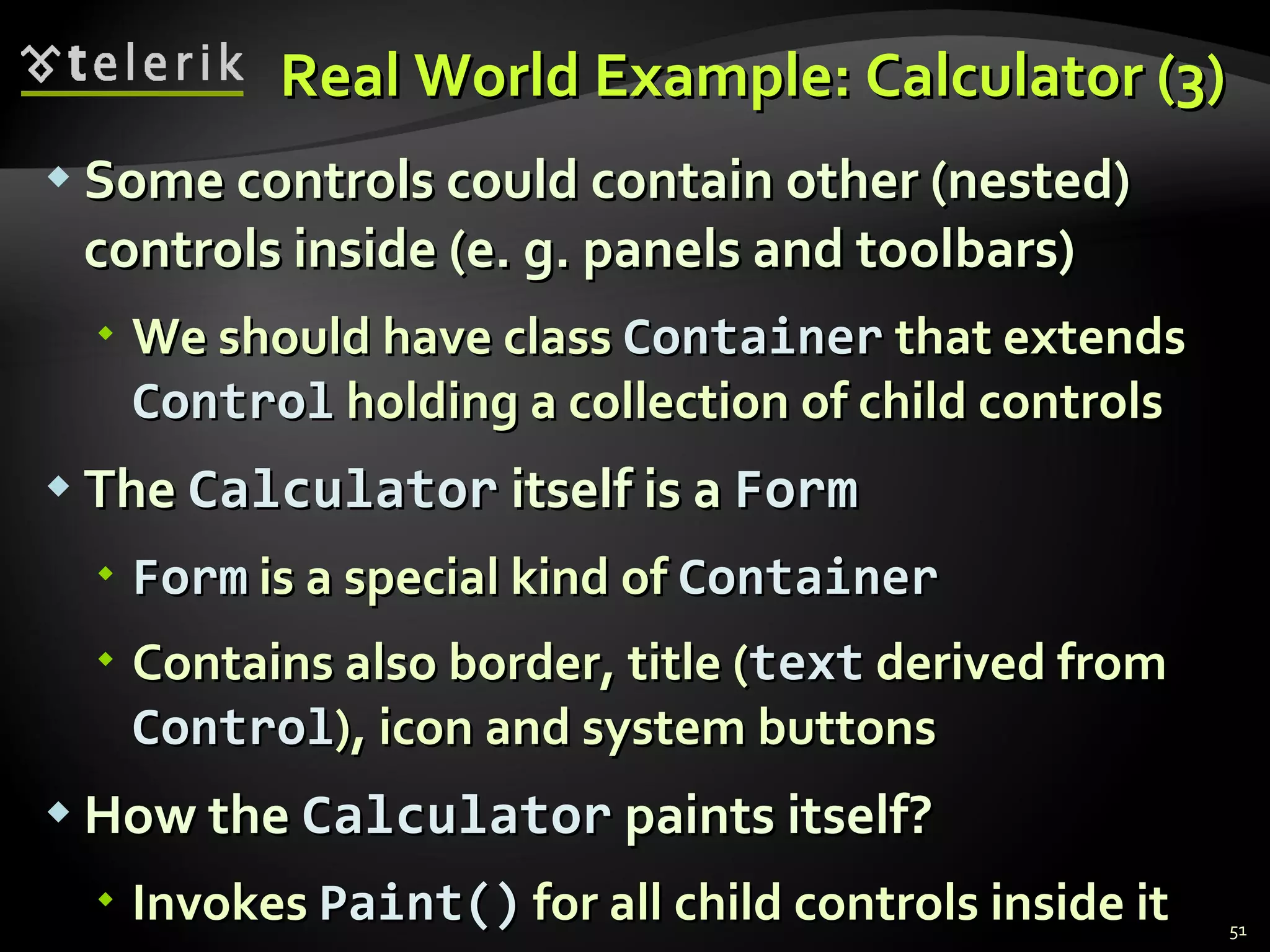 Real World Example: Calculator (3) Some controls could contain other (nested) controls inside (e. g. panels and toolbars) We should have class  Container  that extends  Control  holding a collection of child controls The  Calculator  itself is a  Form Form  is a special kind of  Container Contains also border, title ( text  derived from  Control ), icon and system buttons  How the  Calculator  paints itself? Invokes  Paint()   for all child controls inside it 