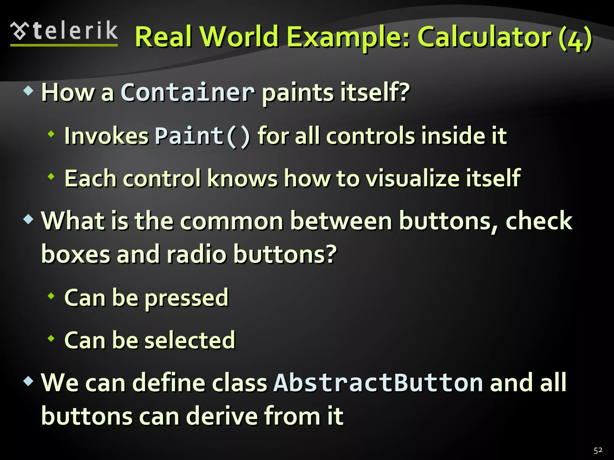 Real World Example: Calculator (4) How a  Container  paints itself? Invokes  Paint()   for all controls inside it Each control knows how to visualize itself What is the common between buttons, check boxes and radio buttons? Can be pressed Can be selected We can define class  AbstractButton  and all buttons can derive from it 