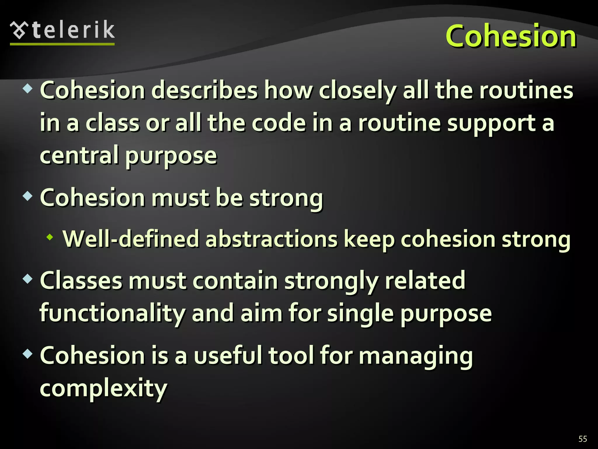 Cohesion Cohesion describes how closely all the routines in a class or all the code in a routine support a central purpose Cohesion must be strong Well-defined abstractions keep cohesion strong Classes must contain strongly related functionality and aim for single purpose Cohesion is a useful tool for managing complexity  