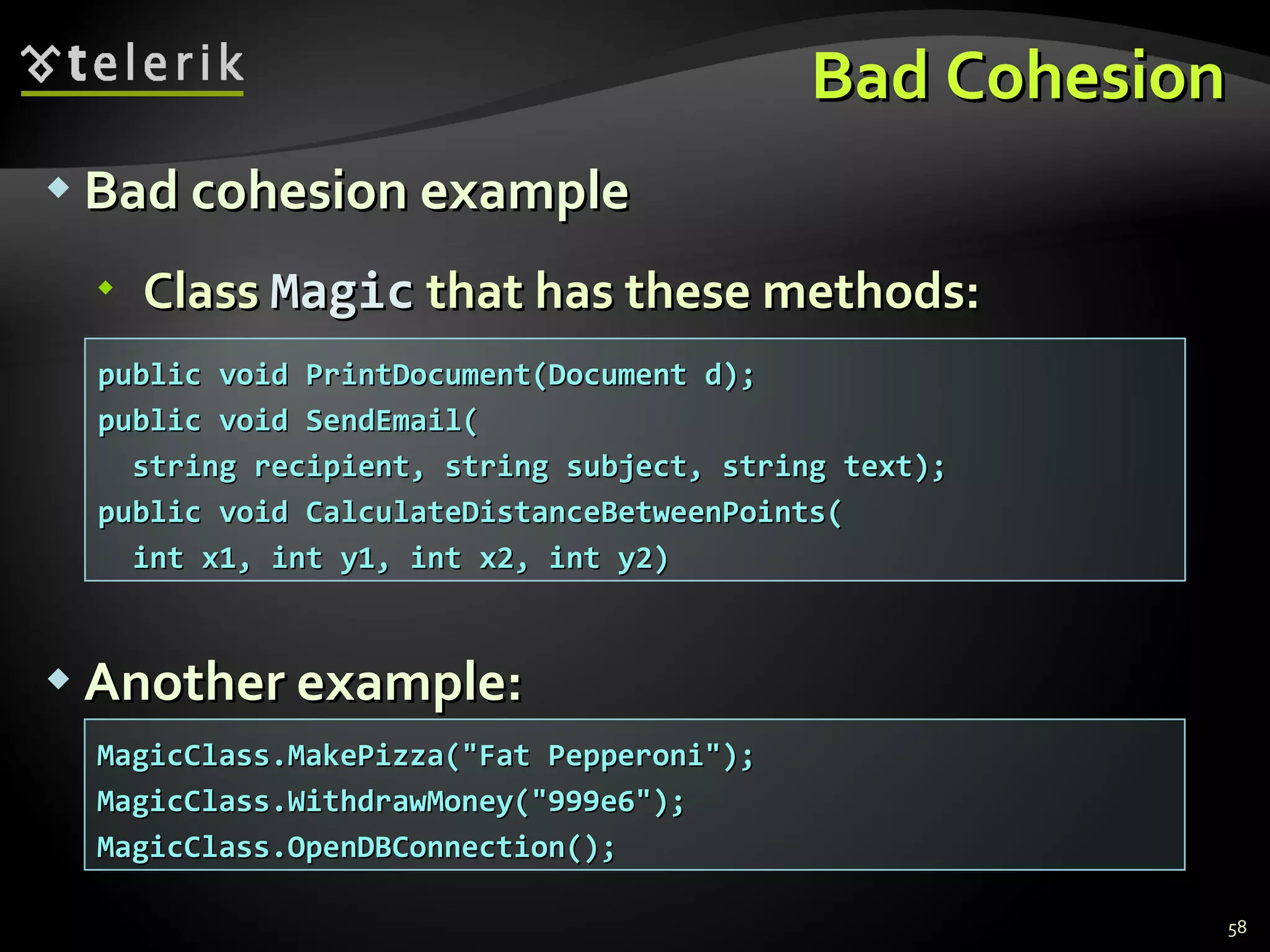 Bad Cohesion Bad cohesion example Class  Magic  that has these methods: Another example: public void PrintDocument(Document d); public void SendEmail( string recipient, string subject, string text); public void CalculateDistanceBetweenPoints( int x1, int y1, int x2, int y2) MagicClass.MakePizza(&quot;Fat Pepperoni&quot;); MagicClass.WithdrawMoney(&quot;999e6&quot;); MagicClass.OpenDBConnection(); 