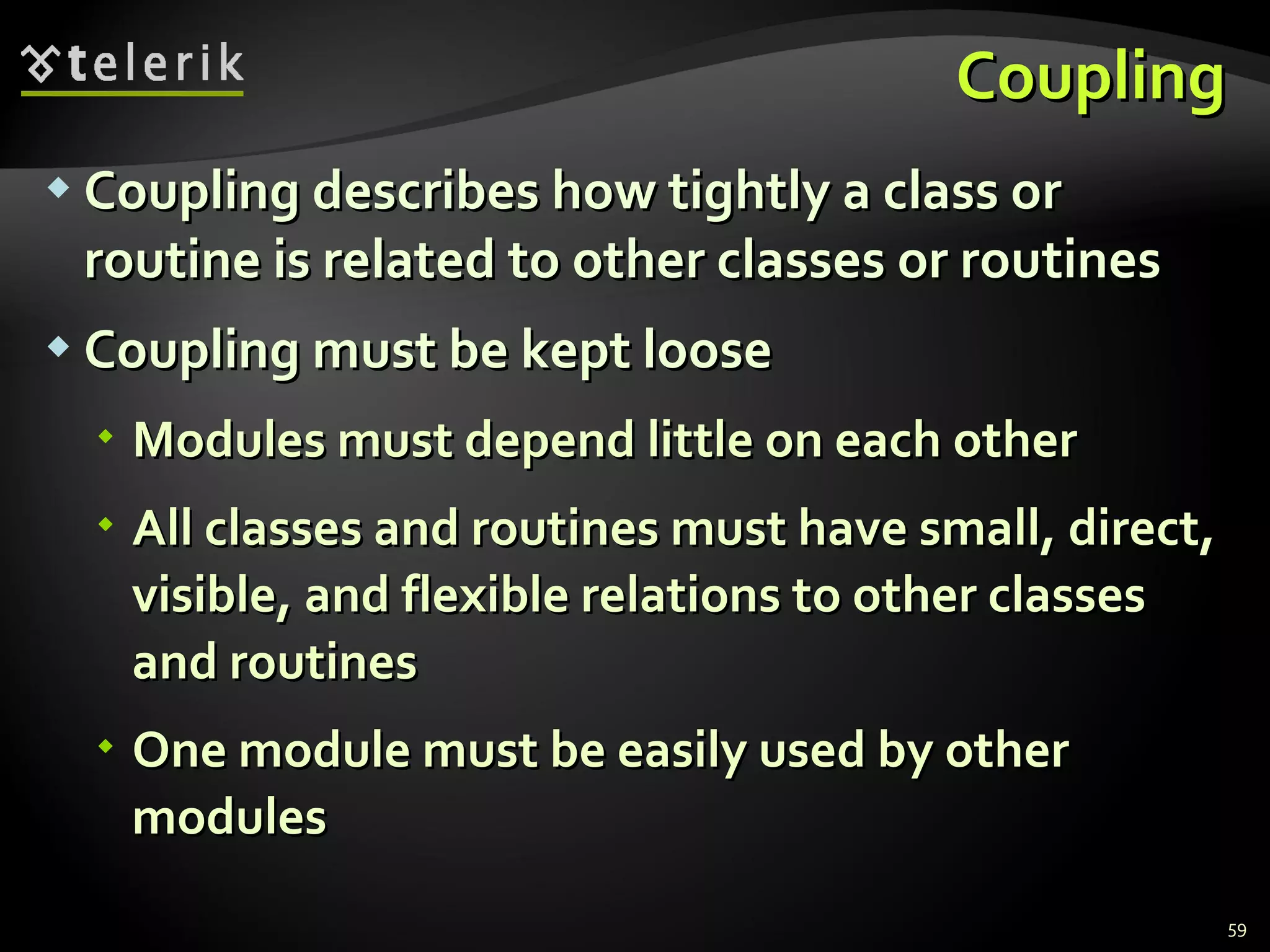Coupling Coupling describes how tightly a class or routine is related to other classes or  routines Coupling must be kept loose Modules must depend little on each other  All classes and routines must have small, direct, visible, and flexible relations to other classes and routines One module must be easily used by other modules 