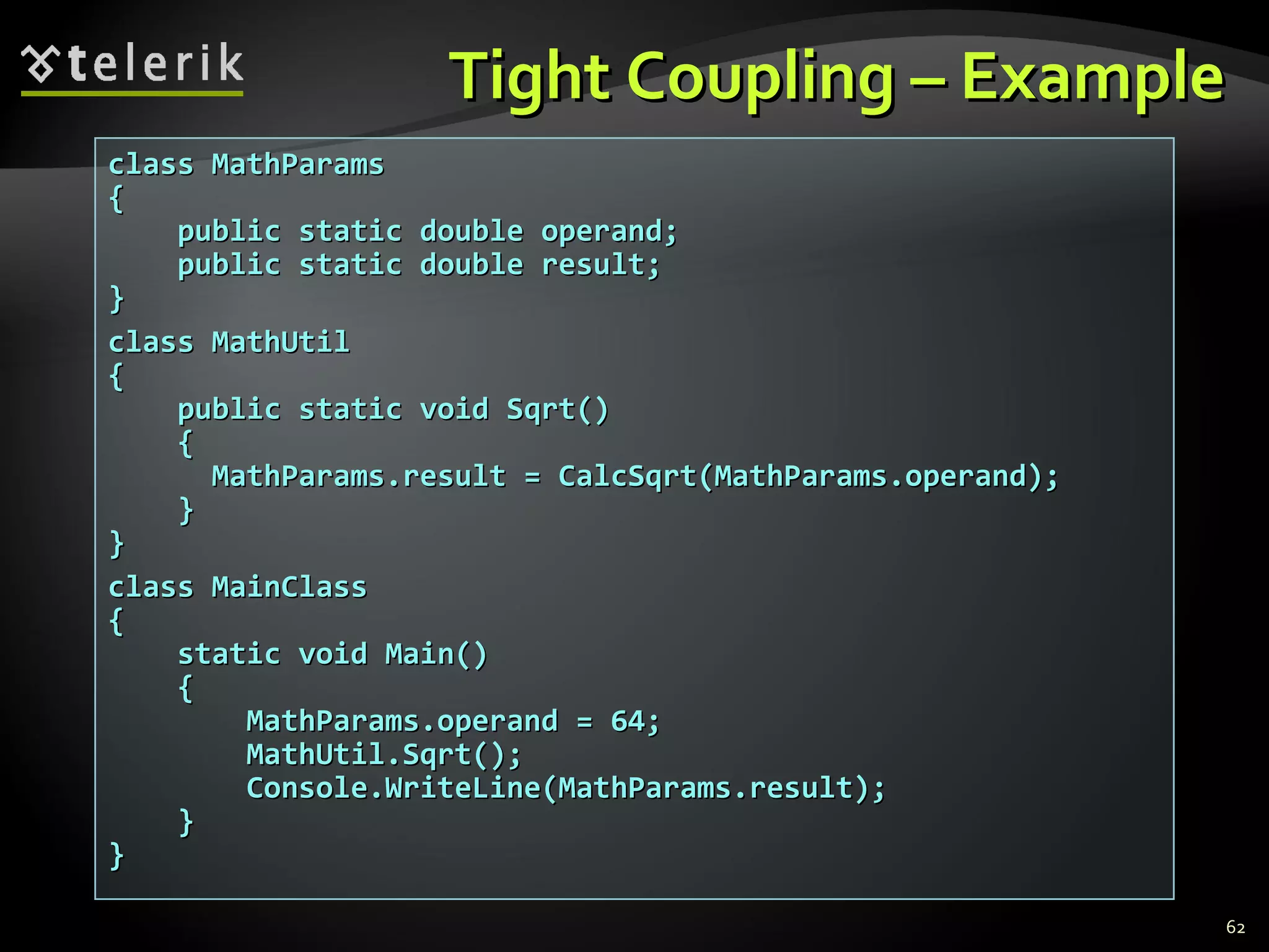 Tight Coupling – Example class MathParams { public static double operand; public static double result; } class MathUtil { public static void Sqrt() { MathParams.result = CalcSqrt(MathParams.operand); } }  class MainClass { static void Main() { MathParams.operand = 64; MathUtil.Sqrt(); Console.WriteLine(MathParams.result); } } 