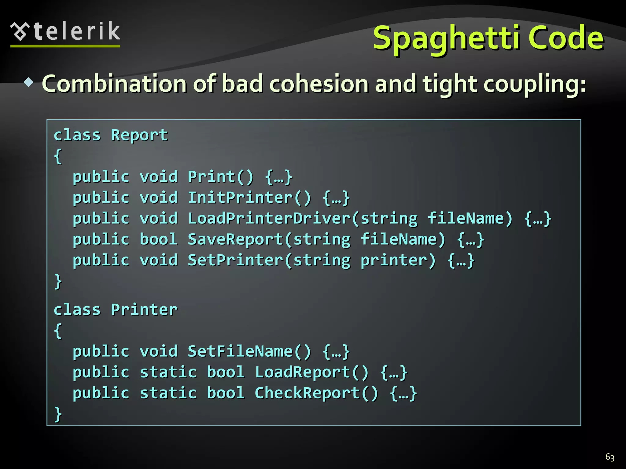 Spaghetti Code Combination of bad cohesion and tight coupling: class Report { public void Print() {…} public void InitPrinter() {…} public void LoadPrinterDriver(string fileName) {…} public bool SaveReport(string fileName) {…} public void SetPrinter(string printer) {…} } class Printer { public void SetFileName() {…} public static bool LoadReport() {…} public static bool CheckReport() {…} } 