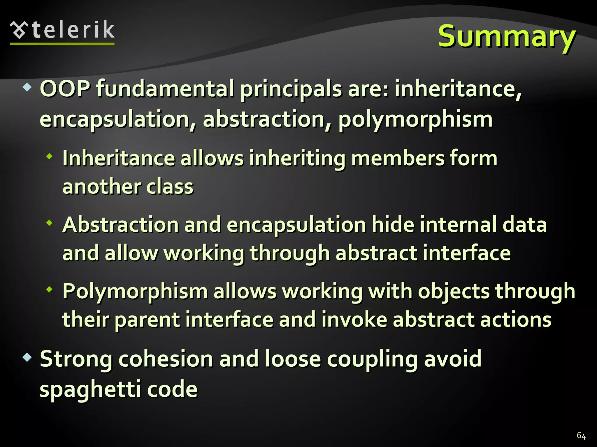 Summary OOP fundamental principals are: inheritance, encapsulation, abstraction, polymorphism Inheritance allows inheriting members form another class Abstraction and encapsulation hide internal data and allow working through abstract interface Polymorphism allows working with objects through their parent interface and invoke abstract actions Strong cohesion and loose coupling avoid spaghetti code 